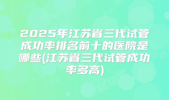 2025年江苏省三代试管成功率排名前十的医院是哪些(江苏省三代试管成功率多高)