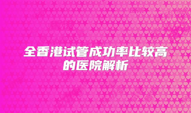 全香港试管成功率比较高的医院解析