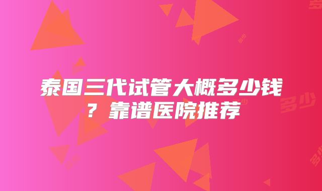 泰国三代试管大概多少钱？靠谱医院推荐