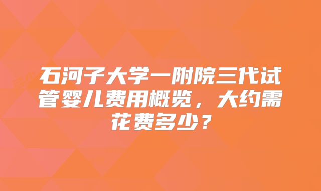 石河子大学一附院三代试管婴儿费用概览,大约需花费多少?