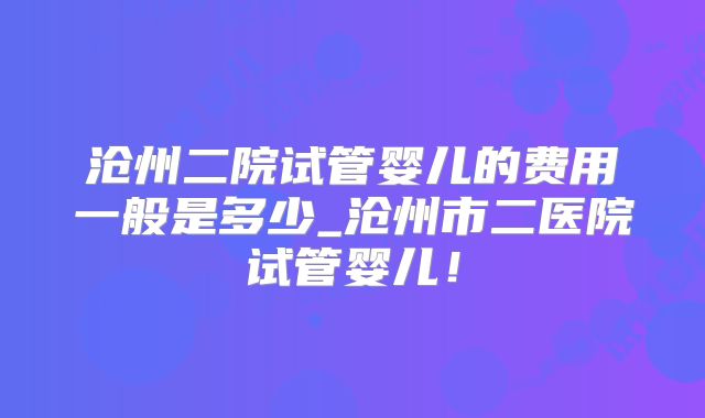 沧州二院试管婴儿的费用一般是多少_沧州市二医院试管婴儿！