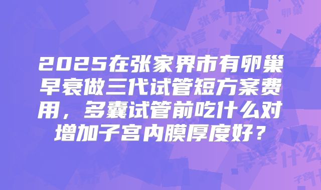 2025在张家界市有卵巢早衰做三代试管短方案费用，多囊试管前吃什么对增加子宫内膜厚度好？