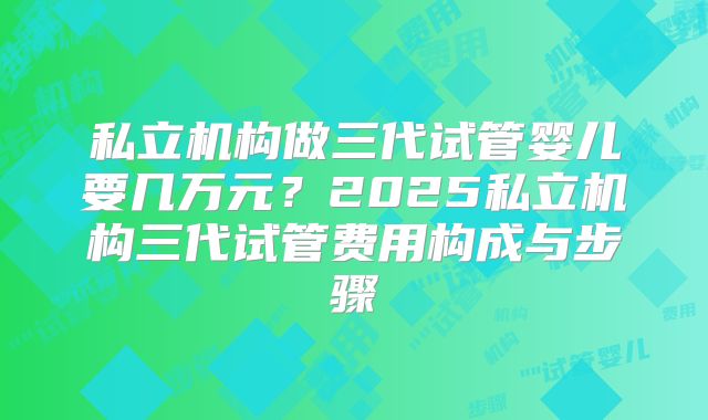 私立机构做三代试管婴儿要几万元?2025私立机构三代试管费用构成与步骤