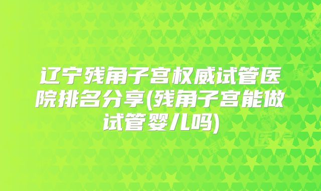 辽宁残角子宫权威试管医院排名分享(残角子宫能做试管婴儿吗)