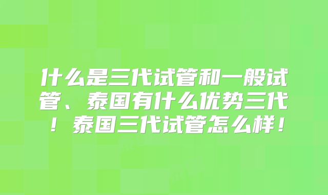 什么是三代试管和一般试管、泰国有什么优势三代！泰国三代试管怎么样！