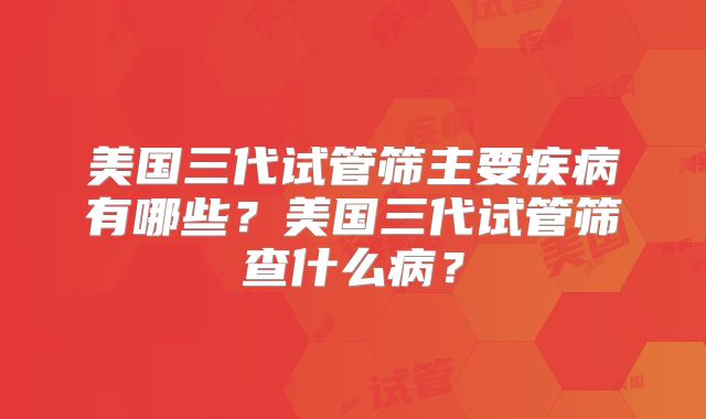 美国三代试管筛主要疾病有哪些？美国三代试管筛查什么病？