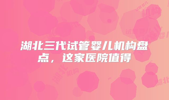 湖北三代试管婴儿机构盘点,这家医院值得