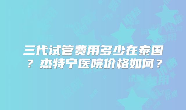 三代试管费用多少在泰国?杰特宁医院价格如何?