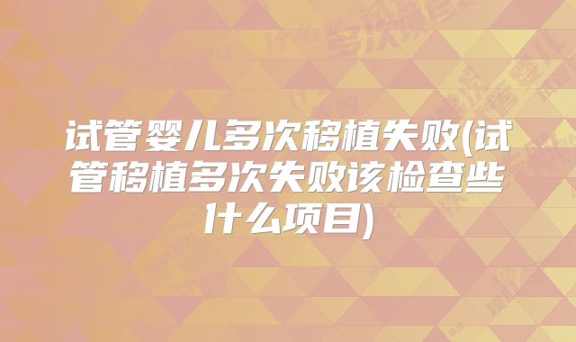 试管婴儿多次移植失败(试管移植多次失败该检查些什么项目)