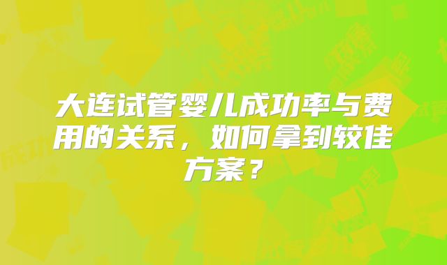 大连试管婴儿成功率与费用的关系，如何拿到较佳方案？