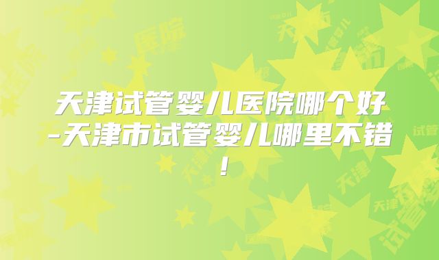 天津试管婴儿医院哪个好-天津市试管婴儿哪里不错！