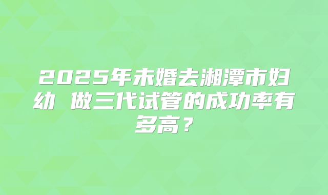 2025年未婚去湘潭市妇幼 做三代试管的成功率有多高？