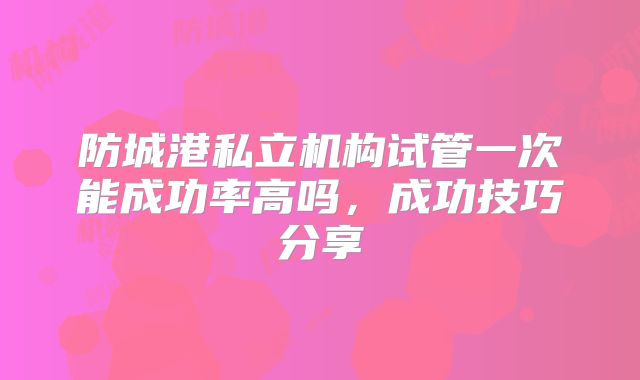 防城港私立机构试管一次能成功率高吗，成功技巧分享