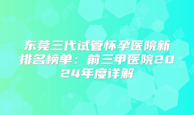 东莞三代试管怀孕医院新排名榜单:前三甲医院2024年度详解