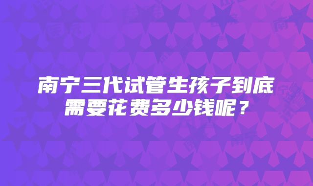南宁三代试管生孩子到底需要花费多少钱呢？