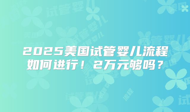 2025美国试管婴儿流程如何进行！2万元够吗？