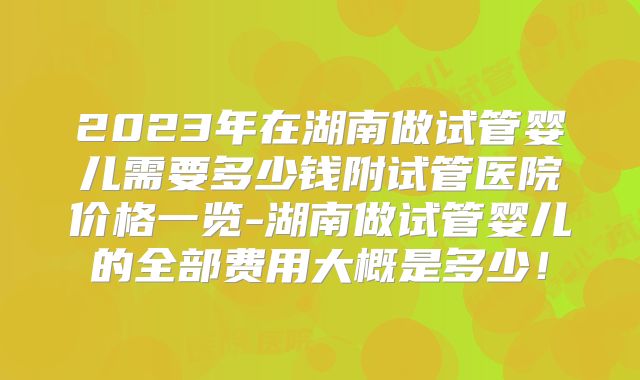 2023年在湖南做试管婴儿需要多少钱附试管医院价格一览-湖南做试管婴儿的全部费用大概是多少!