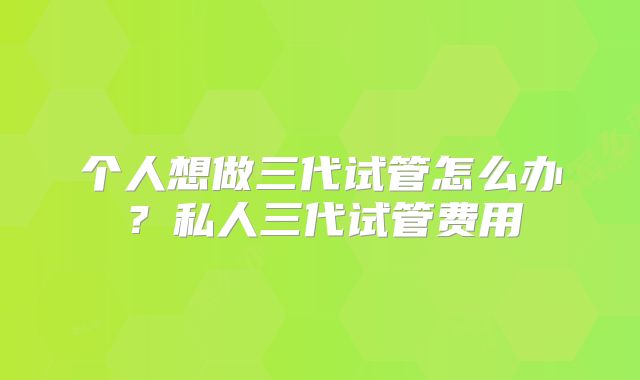 个人想做三代试管怎么办?私人三代试管费用