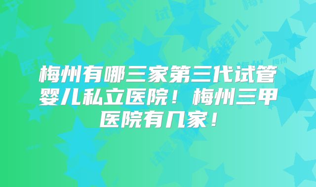 梅州有哪三家第三代试管婴儿私立医院！梅州三甲医院有几家！