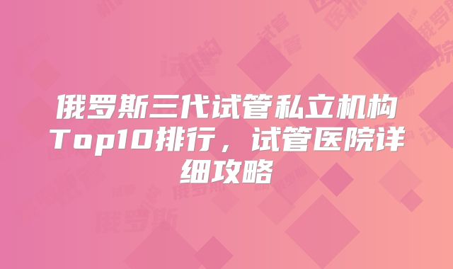 俄罗斯三代试管私立机构Top10排行,试管医院详细攻略