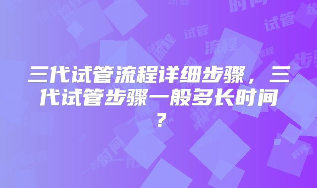 三代试管流程详细步骤，三代试管步骤一般多长时间？