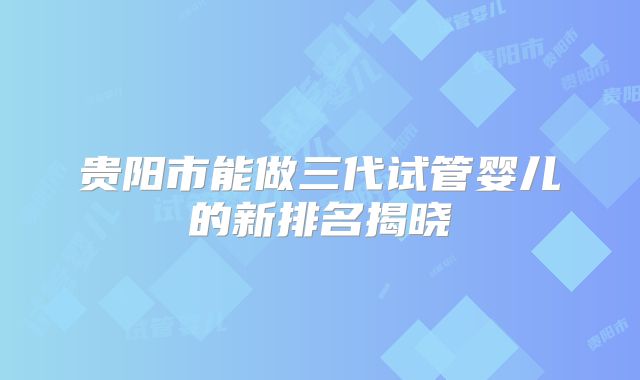 贵阳市能做三代试管婴儿的新排名揭晓