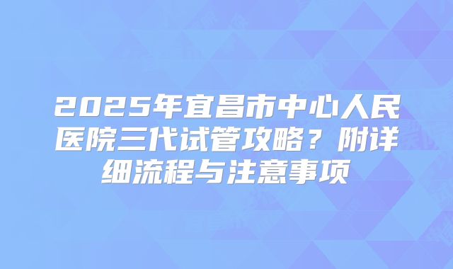 2025年宜昌市中心人民医院三代试管攻略？附详细流程与注意事项