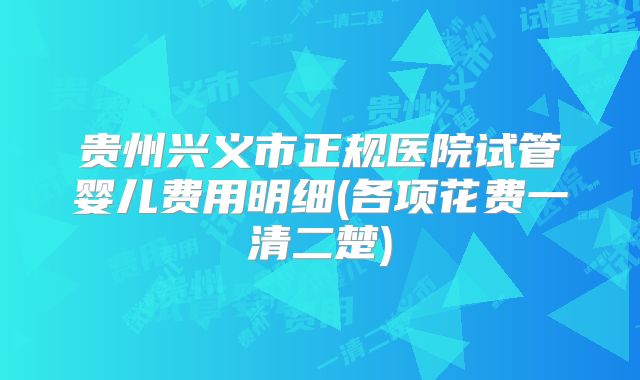 贵州兴义市正规医院试管婴儿费用明细(各项花费一清二楚)