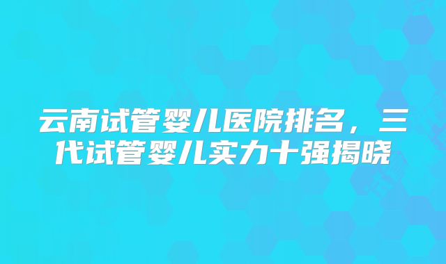 云南试管婴儿医院排名，三代试管婴儿实力十强揭晓