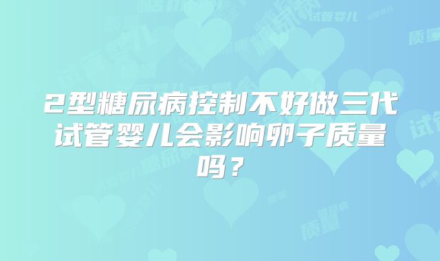 2型糖尿病控制不好做三代试管婴儿会影响卵子质量吗？