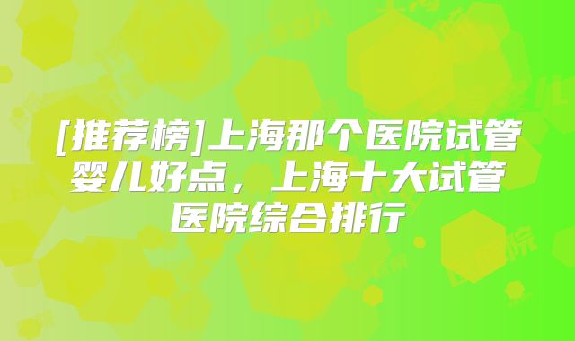 [推荐榜]上海那个医院试管婴儿好点，上海十大试管医院综合排行