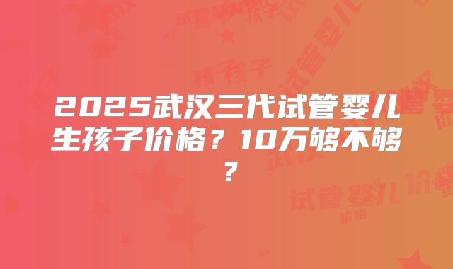 2025武汉三代试管婴儿生孩子价格？10万够不够？