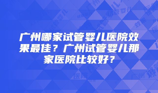 广州哪家试管婴儿医院效果最佳？广州试管婴儿那家医院比较好？