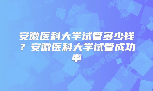 安徽医科大学试管多少钱？安徽医科大学试管成功率