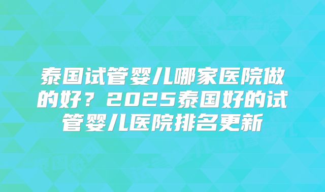 泰国试管婴儿哪家医院做的好？2025泰国好的试管婴儿医院排名更新