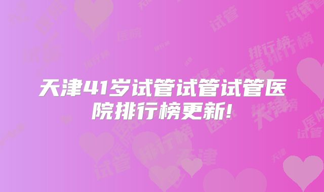 天津41岁试管试管试管医院排行榜更新!
