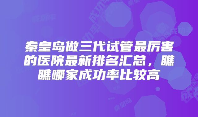 秦皇岛做三代试管最厉害的医院最新排名汇总，瞧瞧哪家成功率比较高
