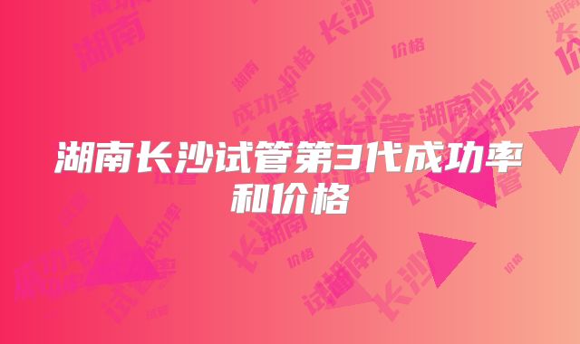 湖南长沙试管第3代成功率和价格