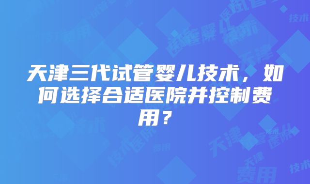 天津三代试管婴儿技术,如何选择合适医院并控制费用?