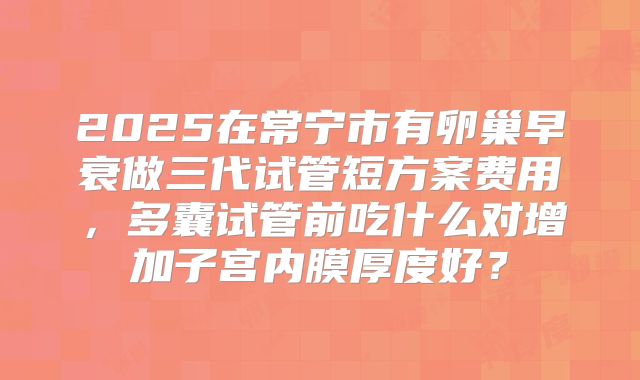 2025在常宁市有卵巢早衰做三代试管短方案费用,多囊试管前吃什么对增加子宫内膜厚度好?