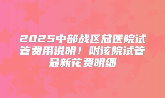 2025中部战区总医院试管费用说明！附该院试管最新花费明细