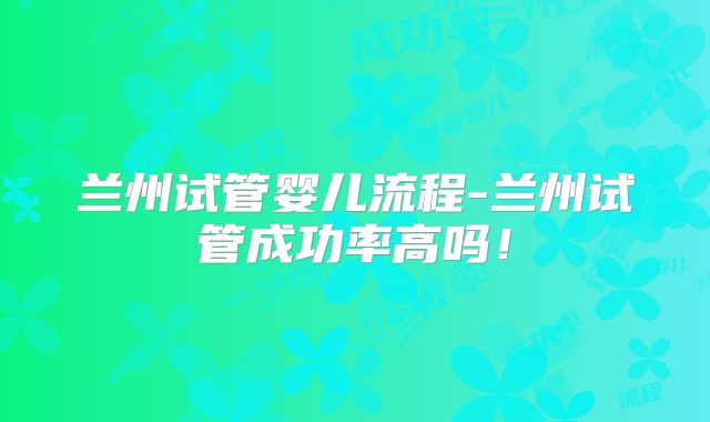兰州试管婴儿流程-兰州试管成功率高吗！