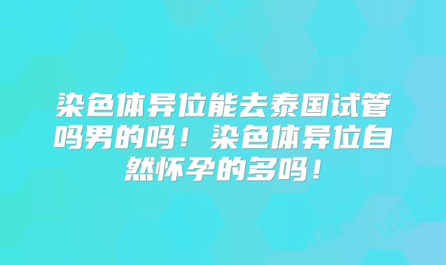 染色体异位能去泰国试管吗男的吗！染色体异位自然怀孕的多吗！