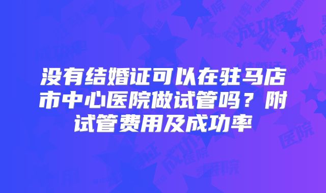 没有结婚证可以在驻马店市中心医院做试管吗?附试管费用及成功率
