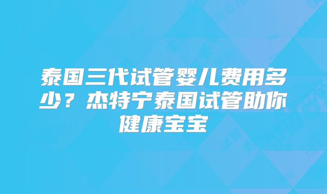 泰国三代试管婴儿费用多少？杰特宁泰国试管助你健康宝宝