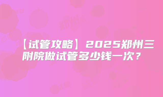 【试管攻略】2025郑州三附院做试管多少钱一次?