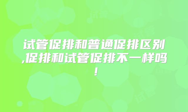 试管促排和普通促排区别,促排和试管促排不一样吗!