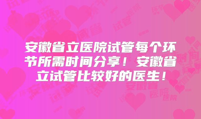 安徽省立医院试管每个环节所需时间分享!安徽省立试管比较好的医生!