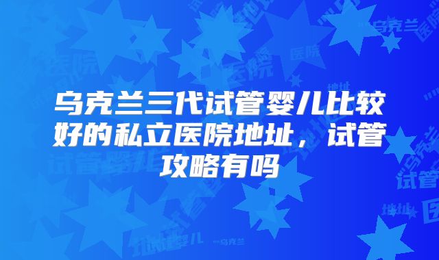 乌克兰三代试管婴儿比较好的私立医院地址,试管攻略有吗
