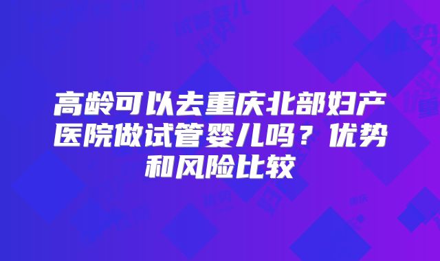 高龄可以去重庆北部妇产医院做试管婴儿吗？优势和风险比较
